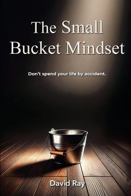 The Small Bucket Mindset: Don't spend your life by accident. - David Ray - cover