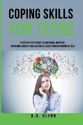 Coping Skills for Teens A Step-By-Step Guide to Emotional Mastery: Overcome Anxiety and Cultivate a Deep Understanding of Self - B B Glynn - cover