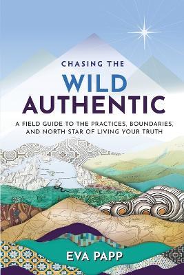 Chasing the Wild Authentic: A Field Guide to the Practices, Boundaries, and North Star of Living Your Truth - Eva Papp - cover