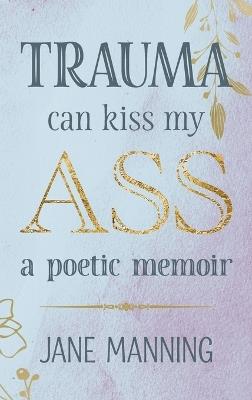 Trauma Can Kiss My Ass: A poetic memoir - Jane Manning - cover