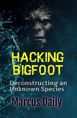 Hacking Bigfoot: Deconstructing an Unknown Species - Marcus Daily - cover