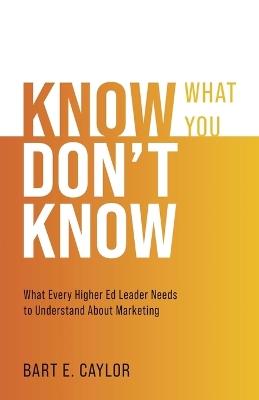 Know What You Don't Know: What Every Higher Ed Leader Needs to Understand About Marketing - Bart E Caylor - cover