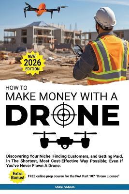 How to Make Money with a Drone: Discovering Your Niche, Finding Customers, and Getting Paid, In The Shortest, Most Cost-Effective Way Possible; Even If You've Never Flown A Drone - Mike Sobola - cover