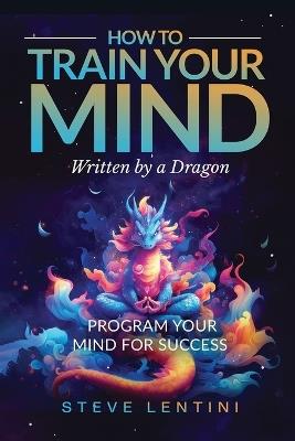 How to Train Your Mind - written by a Dragon: Program your Mind for Success - Steve Lentini - cover