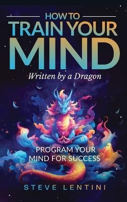 How to Train Your Mind - written by a Dragon: Program your Mind for Success - Steve Lentini - cover