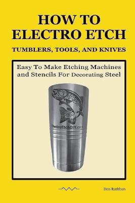 How To Electro Etch Tumblers, Tools, and Knives: Easy To Make Etching Machines and Stencils for Decorating Steel - Don Rathbun - cover