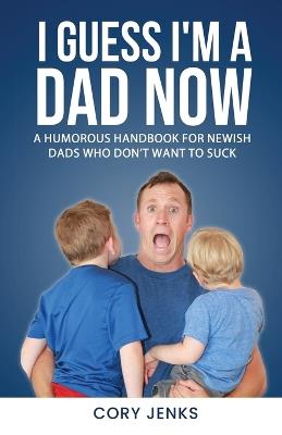 I Guess I'm a Dad Now: A Humorous Handbook for New-Ish Dads Who Don't Want to Suck - Cory Jenks - cover