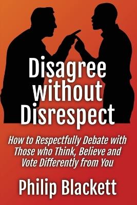 Disagree without Disrespect: How to Respectfully Debate with Those who Think, Believe and Vote Differently from You - Philip Blackett - cover