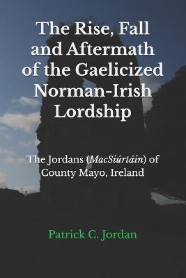 The Rise, Fall and Aftermath of the Gaelicized Norman-Irish Lordship: The Jordans (MacSiúrtáin) of County Mayo, Ireland - Patrick C Jordan - cover