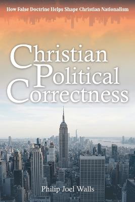 Christian Political Correctness: How False Doctrine Helps Shape Christian Nationalism - Philip Joel Walls - cover