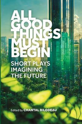 All Good Things Must Begin: Short Plays Imagining the Future - cover
