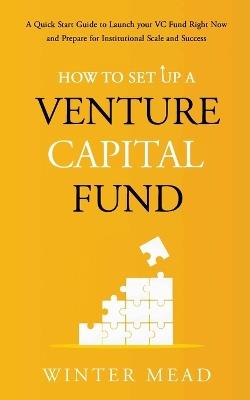 How To Set Up A Venture Capital Fund: A Quick Start Guide to Launching Your VC Fund Right Now and Preparing for Institutional Scale and Success - Winter Mead - cover