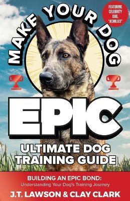 Make Your Dog Epic Ultimate Dog Training Guide - J T Lawson,Clay Clark - cover