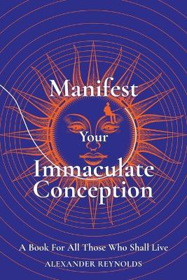 Manifest Your Immaculate Conception: A Book for All Those Who Shall Live - Alexander Reynolds - cover