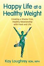 Happy Life at a Healthy Weight: Creating a Shame Free, Healthy Relationship with Food and Life