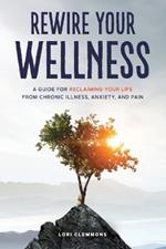 Rewire Your Wellness: A Guide to Reclaiming Your Life From Chronic Illness, Anxiety, and Pain