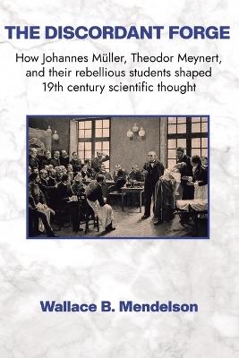 The Discordant Forge: How Johannes Müller, Theodor Meynert, and their rebellious students shaped 19th century scientific thought - Wallace B Mendelson - cover