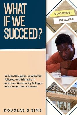 What If We Succeed? Unseen Struggles, Leadership Failures, and Triumphs in America's Community Colleges and Among Their Students - Douglas B Sims - cover