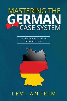 Mastering the German Case System: How to Speak German for Beginners and Intermediate Second Language Students [with Color-coded Examples and Sample Sentences]: Nominative, Accusative, Dative & Genitive with Herr Antrim - Levi Antrim - cover