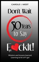Don't Wait 50 Years to Say F*ckIt!: Wisdom and lessons learned. Learning to let sh*t go!