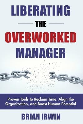 Liberating the Overworked Manager: Proven Tools to Reclaim Time, Align the Organization, and Boost Human Potential - Brian Irwin - cover