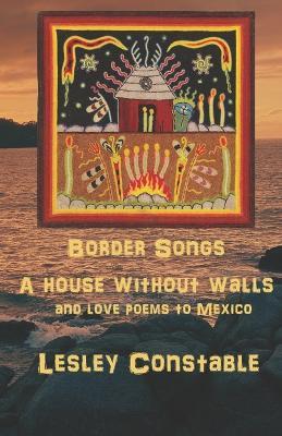 Border Songs: A House Without Walls and Love Poems to Mexico - Lesley Constable - cover
