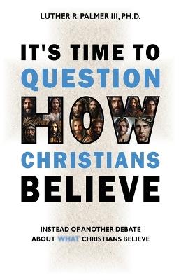 It's Time to Question HOW Christians Believe: Instead of Another Debate about What Christians Believe - Luther R Palmer - cover