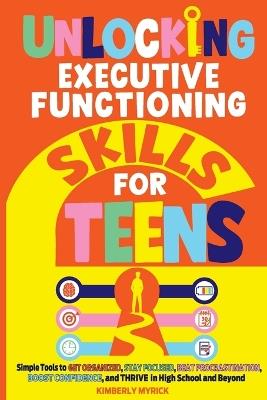 Unlocking Executive Functioning Skills for Teens: Simple Tools to Get Organized, Stay Focused, Beat Procrastination, Boost Confidence, and Thrive in High School and Beyond - Kimberly Myrick - cover
