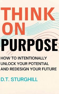 Think On Purpose: How to Intentionally Unlock Your Potential and Redesign Your Future - D T Sturghill - cover