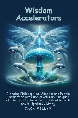 Wisdom Accelerators: Blending Philosophical Wisdom and Poetic Inspiration with the Revelatory Insights of The Urantia Book for Spiritual Growth and Enlightened Living - Jack Miller - cover