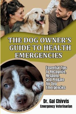 The Dog Owner's Guide to Health Emergencies. Essential Tips to Recognize, Respond, and Prepare for Dog Emergencies - Gal Chivvis - cover