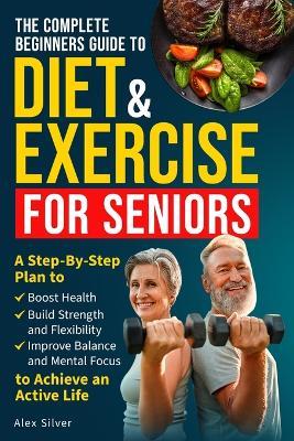 The Complete Beginners Guide to Diet and Exercise for Seniors: A Step-By-Step Plan to Boost Health, Build Strength and Flexibility, Improve Balance and Mental Focus to Achieve an Active Life - Alex Silver - cover