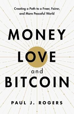 Money, Love, and Bitcoin: Creating a Path to a Freer, Fairer, and More Peaceful World - Paul J Rogers - cover
