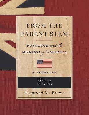 From the Parent Stem: ENGLAND and the MAKING of AMERICA: PART III: 1774 - 1775 - Raymond M Brown - cover
