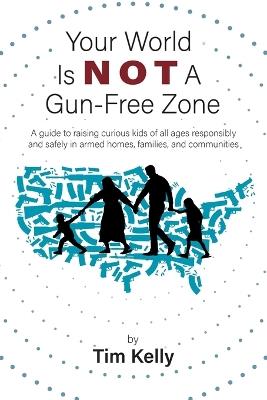 Your World Is Not A Gun-Free Zone: A Guide to Raising Curious Kids of All Ages Responsibly and Safely in Armed Homes, Families, and Communities - Tim Kelly - cover