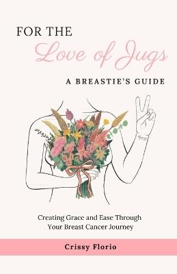 For the Love of Jugs: A Breastie's Guide, Creating Grace and Ease Through Your Breast Cancer Journey - Crissy Florio - cover