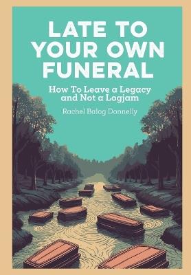 Late To Your Own Funeral: How To Leave a Legacy and Not a Logjam - Rachel Balog Donnelly - cover