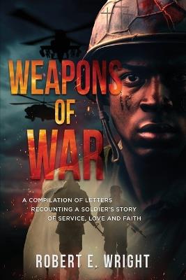 Weapons of War: A Compilation of Letters Recounting a Soldier's Story of Service, Love and Faith - Robert E Wright - cover