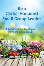 Be a Christ-Focused Small Group Leader: A handbook for leading a women's small group