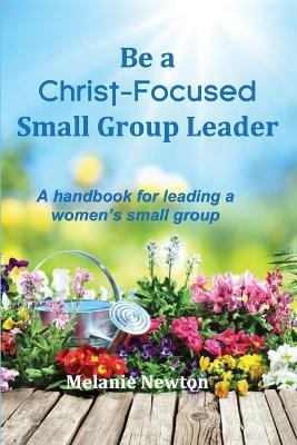 Be a Christ-Focused Small Group Leader: A handbook for leading a women's small group - Melanie Newton - cover