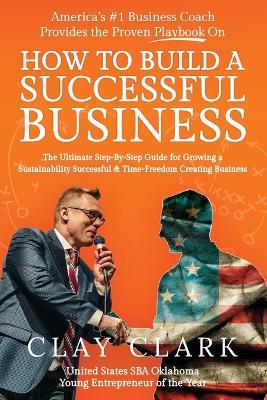 America's #1 Business Coach Provides the Proven Playbook on How to Build a Successful Business: The Ultimate Step-By-Step Guide for Growing a Sustainability Successful & Time-Freedom Creating Business - Clay Clark - cover