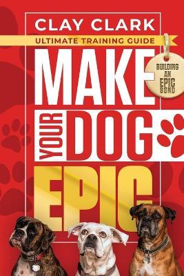 Make Your Dog Epic: How to Transform Your Dog's Behavior Without Dimming Your Dog's Personality - Clay Clark - cover