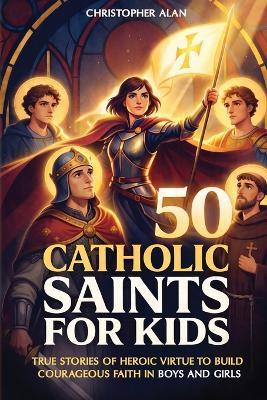 50 Catholic Saints for Kids: True Stories of Heroic Virtue to Build Courageous Faith in Boys and Girls - Christopher Alan - cover