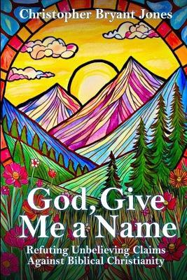 God, Give Me a Name: Refuting Unbelieving Claims Against Biblical Christianity - Christopher Bryant Jones - cover