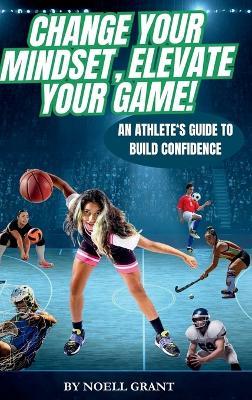 Change Your Mindset, Elevate Your Game!: An Athlete's Guide to Build Confidence - Noell Grant - cover