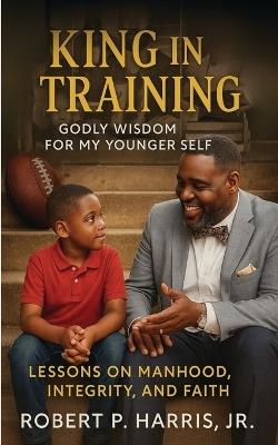 King in Training: Godly Wisdom For My Younger Self: Lessons on Manhood, Integrity, and Faith - Robert P Harris - cover