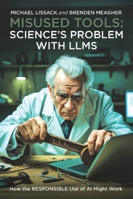 Misused Tools: SCIENCE'S PROBLEM WITH LLMS: How the RESPONSIBLE Use of AI Might Work - Brenden Meagher,Michael Lissack - cover