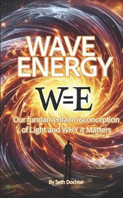 Wave Energy: Our Fundamental Misconception of Light and WHY it Matters - Seth C Dochter - cover
