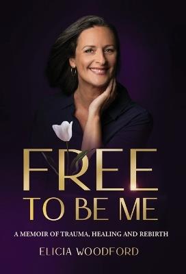Free To Be Me: A Memoir of Trauma, Healing, and Rebirth - Elicia Woodford - cover
