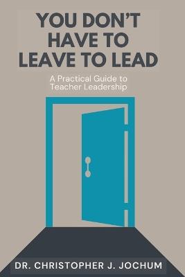 You Don't Have to Leave to Lead: A Practical Guide to Teacher Leadership - Chris J Jochum - cover